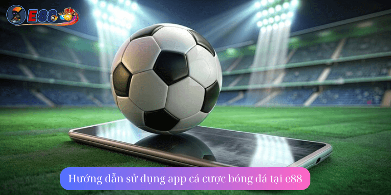 Hướng dẫn sử dụng app cá cược bóng đá tại e88